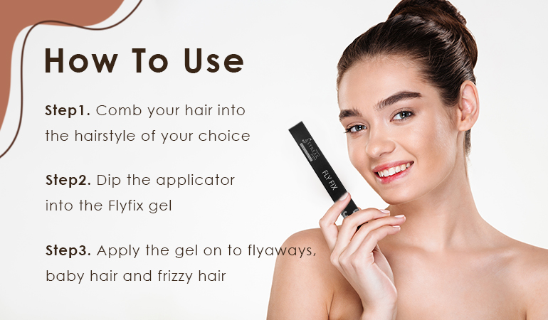 How to Use Step 1. Comb your hair into the hairstyle of your choice Step 2. Dip the applicator into the Fly Fix Gel Step 3. Apply the gel on to flyaways, baby hair and frizzy hair